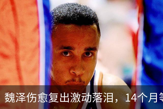 魏泽伤愈复出激动落泪，14个月等待终圆梦想
